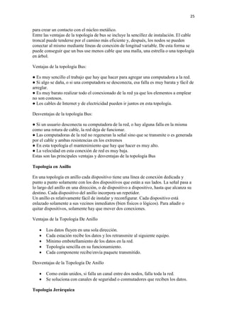 25
para crear un contacto con el núcleo metálico.
Entre las ventajas de la topología de bus se incluye la sencillez de instalación. El cable
troncal puede tenderse por el camino más eficiente y, después, los nodos se pueden
conectar al mismo mediante líneas de conexión de longitud variable. De esta forma se
puede conseguir que un bus use menos cable que una malla, una estrella o una topología
en árbol.
Ventajas de la topología Bus:
● Es muy sencillo el trabajo que hay que hacer para agregar una computadora a la red.
● Si algo se daña, o si una computadora se desconecta, esa falla es muy barata y fácil de
arreglar.
● Es muy barato realizar todo el conexionado de la red ya que los elementos a emplear
no son costosos.
● Los cables de Internet y de electricidad pueden ir juntos en esta topología.
Desventajas de la topología Bus:
● Si un usuario desconecta su computadora de la red, o hay alguna falla en la misma
como una rotura de cable, la red deja de funcionar.
● Las computadoras de la red no regeneran la señal sino que se transmite o es generada
por el cable y ambas resistencias en los extremos
● En esta topología el mantenimiento que hay que hacer es muy alto.
● La velocidad en esta conexión de red es muy baja.
Estas son las principales ventajas y desventajas de la topología Bus
Topología en Anillo
En una topología en anillo cada dispositivo tiene una línea de conexión dedicada y
punto a punto solamente con los dos dispositivos que están a sus lados. La señal pasa a
lo largo del anillo en una dirección, o de dispositivo a dispositivo, hasta que alcanza su
destino. Cada dispositivo del anillo incorpora un repetidor.
Un anillo es relativamente fácil de instalar y reconfigurar. Cada dispositivo está
enlazado solamente a sus vecinos inmediatos (bien fisicos o lógicos). Para añadir o
quitar dispositivos, solamente hay que mover dos conexiones.
Ventajas de la Topología De Anillo
 Los datos fluyen en una sola dirección.
 Cada estación recibe los datos y los retransmite al siguiente equipo.
 Mínimo embotellamiento de los datos en la red.
 Topología sencilla en su funcionamiento.
 Cada componente recibe/envía paquete transmitido.
Desventajas de la Topología De Anillo
 Como están unidos, si falla un canal entre dos nodos, falla toda la red.
 Se soluciona con canales de seguridad o conmutadores que reciben los datos.
Topología Jerárquica
 