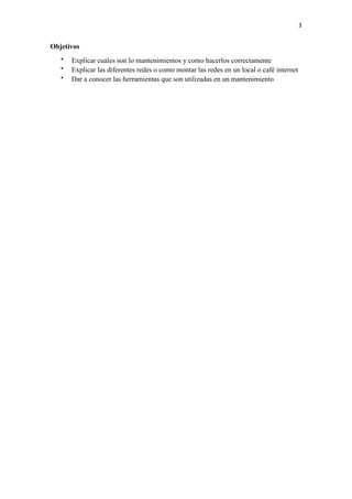3
Objetivos
 Explicar cuáles son lo mantenimientos y como hacerlos correctamente
 Explicar las diferentes redes o como montar las redes en un local o café internet
 Dar a conocer las herramientas que son utilizadas en un mantenimiento
 