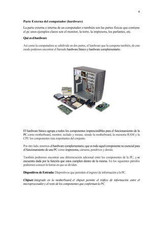 4
Parte Externa del computador (hardware)
La parte externa e interna de un computador o también son las partes físicas que contiene
el pc unos ejemplos claros son el monitor, la torre, la impresora, los parlantes, etc.
Quéeselhardware
Así como la computadora se subdivide en dos partes, el hardware que la compone también, de este
modo podemos encontrar el llamado hardware básico yhardware complementario.
El hardware básico agrupa a todos los componentes imprescindibles para el funcionamiento de la
PC como motherboard, monitor, teclado y mouse, siendo la motherboard, la memoria RAM y la
CPUlos componentes más importantes del conjunto.
Porotrolado,tenemos el hardwarecomplementario,queestodoaquel componentenoesencialpara
el funcionamiento deunaPC como impresoras, cámaras, pendrives ydemás.
También podremos encontrar una diferenciación adicional entre los componentes de la PC, y se
encuentra dada por la función que estos cumplen dentro de la misma. En los siguientes párrafos
podremos conocerla forma en que se dividen.
Dispositivos deEntrada: Dispositivos que permiten el ingreso de información a la PC.
Chipset: Integrado en la motherboard, el chipset permite el tráfico de información entre el
microprocesador y el resto de los componentes que conforman la PC.
 