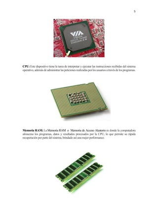 5
CPU:Este dispositivo tiene la tarea de interpretar y ejecutar las instrucciones recibidas del sistema
operativo,ademásdeadministrarlaspeticionesrealizadasporlosusuariosatravésdelosprogramas.
Memoria RAM: La Memoria RAM o Memoria de Acceso Aleatorio es donde la computadora
almacena los programas, datos y resultados procesados por la CPU, lo que permite su rápida
recuperación por parte del sistema, brindado así unamejor performance.
 