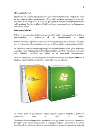 7
¿Qué es el software?
El software son todas las aplicaciones que le podemos meter a nuestro computador como
los navegadores, los juegos, editores de video y audio, antivirus, sistemas operativos, etc.
El software de una computadora es todo aquel que le permite al usuario ordenarle a la misma que
realice una tarea. También se deben subdividir en diversas categorías en base a las funciones que
realizan en el sistema.
ConceptosdeSoftware
Software es una secuencia deinstrucciones que soninterpretadas y/o ejecutadas parala gestión, re
direccionamiento o modificación de un dato/información o suceso.
Software también es un producto, el cual es desarrollado por la ingeniería de software, e incluye no
sólo el programa para la computadora, sino que también manuales y documentación técnica.
Un softwaredecomputadora estácompuestoporunasecuenciadeinstrucciones,queesinterpretada
y ejecutada por un procesador o por una máquina virtual. En un software funcional, esa secuencia
sigue estándares específicos que resultan en un determinado comportamiento.
Ennuestracomputadora,todoslosprogramasqueusamossonsoftware: ElWindows,elOutlook,el
Firefox, el Internet Explorer, los antivirus einclusive los virus sonsoftware.
Un software puede ser ejecutado por cualquier dispositivo capaz de interpretar y ejecutar las
instrucciones para lo cual es creado.
Cuando un software está representado como instrucciones que pueden ser ejecutadas directamente
por un procesador decimos que está escrito en lenguaje de máquina. La ejecución de un software
también puede ser realizada mediante un programa intérprete, responsable por entender y ejecutar
 