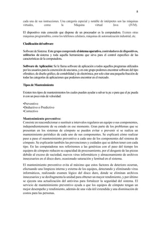 8
cada una de sus instrucciones. Una categoría especial y notable de intérpretes son las máquinas
virtuales, como la Máquina virtual Java (JVM).
El dispositivo más conocido que dispone de un procesador es la computadora. Existen otras
máquinas programables, comolos teléfonos celulares, máquinas de automatización industrial, etc.
Clasificacióndelsoftware
SoftwaredeSistema: Estegrupocomprende elsistemaoperativo,controladoresdedispositivos,
utilitarios de sistema y toda aquella herramienta que sirva para el control específico de las
características de la computadora.
Software de Aplicación: Se le llamasoftware de aplicación a todos aquellos programas utilizados
porlosusuariosparalaconcrecióndeunatarea,yenestegrupopodemosencontrar softwaredeltipo
ofimático, dediseño gráfico, decontabilidad yde electrónica,porsolocitarunapequeñafracciónde
todas las categorías de aplicaciones que podemos encontrar en el mercado.
Tipos de Mantenimiento
Existen tres tipos de mantenimientos los cuales pueden ayudar a salvar tu pc o para que el pc pueda
ir con un pocomás de velocidad:
•Preventivo
•Deductivo o Predictivo
•Correctivo
Mantenimiento preventivo:
Consiste en reacondicionar o sustituir a intervalos regulares un equipo o sus componentes,
independientemente de su estado en ese momento. Gran parte de los problemas que se
presentan en los sistemas de cómputo se pueden evitar o prevenir si se realiza un
mantenimiento periódico de cada uno de sus componentes. Se explicará cómo realizar
paso a paso el mantenimiento preventivo a cada uno de los componentes del sistema de
cómputo. Se explicarán también las prevenciones y cuidados que se deben tener con cada
tipo. En las computadoras nos referiremos a las genéricas con el paso del tiempo los
equipos de cómputo reducen su capacidad de procesamiento, por el desgaste de las piezas
debido al exceso de suciedad, nuevos virus informáticos y almacenamiento de archivos
innecesarios en el disco duro, ocasionado saturación y lentitud en el sistema.
El mantenimiento preventivo evita al máximo que estos factores de deterioro ocurran,
efectuando una limpieza interna y externa de los equipos, detectando y eliminando virus
informáticos, realizando examen lógico del disco duro, donde se eliminan archivos
innecesarios y se desfragmenta la unidad para obtener un mayor rendimiento, y por último
se ejecuta una actualización del antivirus para fortalecer la seguridad del sistema. El
servicio de mantenimiento preventivo ayuda a que los equipos de cómputo tengan un
mejor desempeño y rendimiento, además de una vida útil extendida y una disminución de
costos para las personas.
 