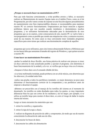 9
¿Porque es necesario hacer un mantenimiento al PC?
Para que todo funcione correctamente y evitar posibles errores y fallos, es necesario
realizar un Mantenimiento de nuestro Equipo tanto en el ámbito Físico, como en el de
Programación, por ello vamos a tratar de exponer en esta Sección algunos procedimientos
de mantenimiento sino bien imprescindibles almenos sí recomendables para mantener
nuestro PC en correcto funcionamiento. Empezaremos por hacer mención a algunos
problemas típicos que nos suceden cuando instalamos o desinstalamos muchos
programas, y no utilizamos herramientas adecuadas para la desinstalación de esos
programas que ya no usamos, como consecuencia de esto, nuestro PC se vuelve lento y
nos preguntamos como es posible que siendo una máquina tan veloz y contactos recursos,
actué de esa manera. En estos casos es muy conveniente tener instalados programas
específicos para estos temas que realicen una desinstalación completa de aquellos
programas que ya no utilizamos, pues sino iremos almacenando ficheros y bibliotecas que
no nos hacen falta que aumentan el tamaño del registro de Windows, y que quitan recursos
a nuestro PC.
Como hacer un mantenimiento Preventivo:
-probar la unidad de disco flexible. una forma práctica de realizar este proceso es tener
un disco antivirus lo más actualizado posible y ejecutar el programa. esto determina el
buen funcionamiento de la unidad y a la vez. se verifica que no haya virus en el sistema.
-chequear el disco duro con el comando chkdsk del dos.
-si se tiene multimedia instalada, puede probarse con un cd de música, esto determina que
los altavoces y la unidad estén bien.
-realice una prueba a todos los periféricos instalados. es mejor demorarse un poco para
determinar el funcionamiento correcto de la computadora y sus periféricos antes de
empezar a desarmar el equipo.
-debemos ser precavidos con el manejo de los tornillos del sistema en el momento de
desarmarlo. los tornillos no están diseñados para todos los puntos. es muy importante
diferenciar bien los que son cortos de los medianos y de los largos. por ejemplo, si se
utiliza un tornillo largo para montar el disco duro, se corre el riesgo de dañar la tarjeta
interna del mismo.
Luego se tienes encuentra los materiales que son:
1. retirar los tornillos y organizarlos.
2. retirar la tapa de la tapa o chasis.
3. realizar un diagrama de posición de cable y componentes, de modo que sea de nuestro
conocimiento la ubicación de cada uno de ellos.
4. desconectar los buses de datos.
5. desconectar los cables de alimentación
 