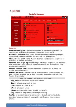 http://XenSc.SkyStereo.com
D. Interfaz:
Pestaña Opciones
Opciones:
Panel en canal y priv.: Se mostrará debajo de los canales y privados un
panel con las acciones más usadas normalmente. Muy práctica.
Maximizar ventanas: Esto hace q las ventanas se maximicen lo justo para
que se vea la barra de utilidades del XenScript y el panel lateral.
Abrir privados en 2º plano: A partir de ahora cuando recibas un privado se
autoabrirá la ventana del mismo.
Al recibir priv. carga log: Cuando hagas o te hagan un privado, se mostrará
en la ventana la ultima parte del log de esa persona (las últimas lineas de la
anterior conversación).
Privado en doble click: Si haces doble click sobre un nick le abrirás un
privado automáticamente.
Hotlinks en Whois: Esto hace que al hacer un Whois, aparezca debajo una
linea con unas palabras, que al hacer doble click sobre ellas realizarán una
función determinada.
.Bot_info..Query..Chat..Whois..Clones..Ping.
Bot_info te muestra más información del nick.
Query. le haces un privado al nick.
Chat. hace un DCC Chat al nick.
Whois. le hace un whois.
Clones. te muestra los clones del nick en cuestión.
Ping. realiza un ping al nick para comprobar el lag.
Tooltips si lo desactivas no te saldrá encima de cada icono el cartelito
diciéndote a que corresponde cada opción cuando pasas el puntero por
encima
 