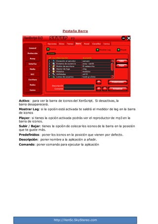 http://XenSc.SkyStereo.com
Pestaña Barra
Activo: para ver la barra de iconos del XenScript. Si desactivas, la
barra desaparecerá.
Mostrar Lag: si la opción está activada te saldrá el medidor de lag en la barra
de iconos
Player: si tienes la opción activada podrás ver el reproductor de mp3 en la
barra de iconos.
Subir / Bajar: tienes la opción de colocar los iconos de la barra en la posición
que te guste más.
Predefinidos: poner los iconos en la posición que vienen por defecto.
Descripción: poner nombre a la aplicación a añadir.
Comando: poner comando para ejecutar la aplicación
 