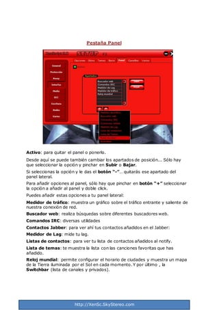 http://XenSc.SkyStereo.com
Pestaña Panel
Activo: para quitar el panel o ponerlo.
Desde aquí se puede también cambiar los apartados de posición... Sólo hay
que seleccionar la opción y pinchar en Subir o Bajar.
Si seleccionas la opción y le das el botón “-”… quitarás ese apartado del
panel lateral.
Para añadir opciones al panel, sólo hay que pinchar en botón “+” seleccionar
la opción a añadir al panel y doble click.
Puedes añadir estas opciones a tu panel lateral:
Medidor de tráfico: muestra un gráfico sobre el tráfico entrante y saliente de
nuestra conexión de red.
Buscador web: realiza búsquedas sobre diferentes buscadores web.
Comandos IRC: diversas utilidades
Contactos Jabber: para ver ahí tus contactos añadidos en el Jabber:
Medidor de Lag: mide tu lag.
Listas de contactos: para ver tu lista de contactos añadidos al notify.
Lista de temas: te muestra la lista con las canciones favoritas que has
añadido.
Reloj mundial: permite configurar el horario de ciudades y muestra un mapa
de la Tierra iluminada por el Sol en cada momento. Y por último , la
Switchbar (lista de canales y privados).
 