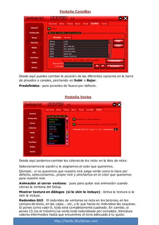 http://XenSc.SkyStereo.com
Pestaña CanalBar
Desde aquí puedes cambiar la posición de las diferentes opciones en la barra
de privados o canales, pinchando en Subir o Bajar.
Predefinidos: para ponerlos de Nuevo por defecto.
Pestaña Varios
Desde aquí podemos cambiar los colores de los nicks en la lista de nicks:
Seleccionamos la opción y le asignamos el color que queremos.
Ejemplo.. si no queremos que nuestro nick salga verde como lo hace por
defecto, seleccionamos.. propio nick y pinchamos en el color que queramos
para nuestro nick.
Animación al cerrar ventana: pues para quitar esa animación cuando
cierras la ventana del Setup.
Mostrar textura en diálogos (si la skin la incluye): Activa la textura si la
skin la incluye.
Redondeo GUI: El redondeo de ventanas se nota en los botones, en los
campos de texto, en las cajas... etc, y lo que haces es redondear las esquinas.
Si pones como valor 0, todo será completamente cuadrado. En cambio, si
pones 15 (es el máximo) se verás todo redondeado por completo. Introduce
valores intermedios hasta que encuentres el tono adecuado a tu gusto.
 
