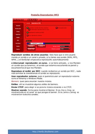 http://XenSc.SkyStereo.com
Pestaña Reproductor MP3
Reproducir sonidos de otros usuarios: Esto hace que si otro usuario
manda un sonido a un canal o privado, si tu tienes ese sonido (WAV, MP3,
WMA...) el XenScript empezará a reproducirlo automáticamente
e interrumpir reproducción en curso.. si se tiene activado.. y nos Mandan
un sonido que ya tenemos.. el sonido que estamos escuchando se parará y
escucharemos el que nos Mandan.
Reproduce al recibir por DCC: cuando recibamos un sonido por DCC , nada
más terminar la transferencia el sonido se reproducirá.
Usar reproductor externo: pues si queremos usar un reproductor externo
como el Winamp o Windows Media.
Banners: pues para anunciar nuestra música.
Estilos: ahí se muestran algunos estilos de banners.
Enviar CTCP: para elegir si se pone la música enviando o no CTCP.
Mostrar usando: forma para mostrar el Banner. Si es /me o /msg se
mostrará sólo en el canal en que pongas el banner. Si es /ame o /amsg se
mostrará en todos los canales.
 