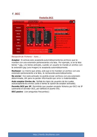http://XenSc.SkyStereo.com
F. DCC
Pestaña DCC
Recepción de Ficheros – Auto...:
Aceptar: Si activas esto aceptarás automáticamente los archivos que te
manden con una extensión perteneciente a la lista. Por ejemplo, si en la lista
tienes *.jpg, y lo tienes activado, cuando un usuario te mande un archivo con
la extensión jpg (una imagen) lo aceptarás automáticamente.
Rechazar: Lo mismo que antes, solo que si te mandan un archivo con una
extensión perteneciente a la lista, lo rechazarás automáticamente.
No enviar: Con esto activado no podrás enviar archivos con una extensión
determinada, útil para no perder información por error o malentendidos.
Auto aceptar Envíos de: Señala los tipos de usuarios de los cuales
autoaceptarás los envíos (solo si tienes la opción de aceptar activada).
Permite DCC por IP: Permitirás que puedan enviarte ficheros por DCC vía IP
(activarás el servidor DCC, por defecto el puerto 59).
DCC pasivo: (ver preguntas frecuentes):
 