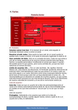 http://XenSc.SkyStereo.com
H.Varios
Pestaña Varios
En #canales:
Intentar entrar tras ban: Si te banean de un canal, acto seguido el
XenScript intentará volver a entrar al canal.
Reentrar al salir todos: Esta opción te hace salir de un canal cuando te
quedas solo y vuelve a entrar, si el canal no estuviera registrado te daría la @
Usar contador de kicks: Esto es un contador de kicks. Cada vez que eches a
uno de un canal, aparecerá en la razón el número total de kicks que llevas
hechos. Lo puedes personalizar modificando el campo que sigue a 'usando'.
Ahí puedes poner lo que quieras, pero nunca cambies &n, ya que eso hace
referencia al número de kicks.
Límite de usuarios IAL...: Pon un valor de límite. IAL significa Internet
Adress List. Lista Interna de direcciones. El XenScript guarda las direcciones de
todos los nicks (nick!ident@host) cada vez que entras a un canal y cada vez
que entra alguno a un canal. Esto sirve entre otras cosas para detectar clones,
poner bans al host aunque este nick ya haya abandonado el canal, etc... Es
recomendable que se desactive en canales de muchos usuarios, ya que cuanta
más información procese a la vez más tiempo le llevará. Esto va en detrimento
de nuestra velocidad de conexión y el uso de la memoria de nuestro pc.
Lista de usuarios:
Auto Op: Cada vez que un usuario de tu lista de autoop/protege entre al
canal (o tú entres) automáticamente le darás @. No es recomendable usarlo
en canales en los que esté activado el "secure ops" (a no ser que no haya
bots).
Lista de usuarios:
Protegidos: Defenderás a los usuarios que estén en tu lista de
auotop/protege. Es decir; cuando alguien banee, kickee o quite la @ a un
usuario de tu lista, lo defenderás.
 