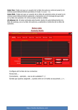 http://XenSc.SkyStereo.com
Auto Voz: Cada vez que un usuario de tu lista de autovoz entre al canal (o tú
entres) automáticamente le pondrás el modo +v (voz - +).
Auto Kick: Cada vez que un usuario de tu lista de autokick entre al canal (o tú
entres) automáticamente lo patearás y banearás con el mensaje de que está
en tu lista de autokick. En otros scripts se llama shitlist.
Al obtener @: Al estar activada esta función darás @ automáticamente a tu
lista de autoop, voz a tu lista de autovoz, y patearás a todos los de tu lista de
autokick.
Boton Lista
Pestaña Notify
Configura ahí la lista de tus contactos:
Pones nick….
Comentario… ejemplo .. ese es de cuidadoo!!! :)
Sonido que quieres asignarle , cuando entre en el notify se escuchará.. y +.
 
