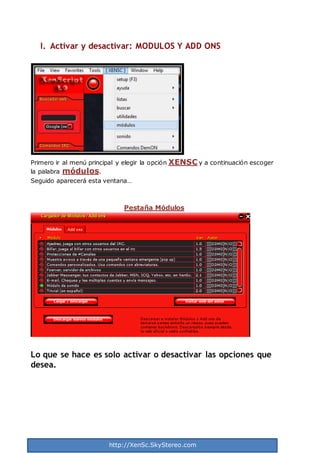 http://XenSc.SkyStereo.com
I. Activar y desactivar: MODULOS Y ADD ONS
Primero ir al menú principal y elegir la opción XENSC y a continuación escoger
la palabra módulos.
Seguido aparecerá esta ventana…
Pestaña Módulos
Lo que se hace es solo activar o desactivar las opciones que
desea.
 