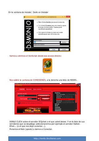http://XenSc.SkyStereo.com
En la ventana de instalar: Darle en Instalar
Vamos y abrimos el XenScript desde ese acceso directo:
Nos saldrá la ventana de CONEXIONES, a la derecha una lista de REDES…
DOBLE CLICK sobre el servidor ICQchat o el que usted desee. Y en la lista de sus
servidores que se despliega seleccionaremos por ejemplo el servidor Dalnet:
Efnet... (o el que nos deje conectar...).
Ponemos el Nick (apodo) y damos a Conectar.
 