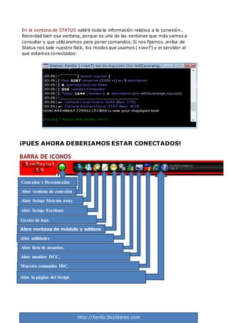 http://XenSc.SkyStereo.com
En la ventana de STATUS saldrá toda la información relativa a la conexión..
Recordad bien esa ventana, porque es una de las ventanas que más vamos a
consultar y que utilizaremos para poner comandos. Si nos fijamos. arriba de
Status nos sale nuestro Nick, los modos que usamos (+iwxT) y el servidor al
que estamos conectados:
¡PUES AHORA DEBERIAMOS ESTAR CONECTADOS!
BARRA DE ICONOS
Conexión y Desconexión
Abre ventana de conexión
Abre Setup: Sistema away
Abre Setup: Escritura
Gestor de logs.
Abre ventana de módulo y addons
Abre utilidades
Abre lista de usuarios.
Abre monitor DCC.
Muestra comandos IRC.
Abre la página del Script.
 