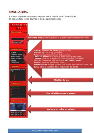 http://XenSc.SkyStereo.com
PANEL LATERAL
A nuestra izquierda veran como un panel lateral. Donde pone ComandosIRC.
En ese apartado tenéis digamos todas las opciones básicas.
TUNICK: Cambiar de apodo: ponerte el nick
Medir tu lag: ver el lag que tienes.
Ponerte away: Para informar de tu ausencia.
CANALES: Entrar en?: poner el canal donde quieres entrar.
Listados: Para ver el listados de todos los canales. Favoritos:
meter los canales que más frecuentes. ACCIONES: Poner
privado: hablar en privado con un nick.
Buscar usuario: hacerle una info a un usuario para ver sus canales.. etc.
Setup: abrir la ventana de configuración del script.
Medidor de lag
Mide el tráfico de red o server.
Ver hora en todos los países.
Buscador Web: poner la palabra a buscar y seleccionar el buscador.
 