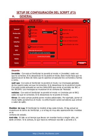 http://XenSc.SkyStereo.com
SETUP DE CONFIGURACIÓN DEL SCRIPT (F3)
A. GENERAL
Usuario:
Invisible: Con esto el XenScript te pondrá el modo +i (invisible) cada vez
que te conectes. Si lo desactivas no te podrá el modo. Este modo hace que no
aparezcas en la lista de nicks que le aparece al ejecutar los comandos /names
o /who.
wall ops: Con esto el XenScript te pondrá el modo +w (mensajes globales
de los opers) cada vez que te conectes. Si lo desactivas no te podrá el modo.
Con este modo activado se ven los WALLOPS que envía el servidor de IRC o
los IRCOPS. Los mensajes se muestran en la ventana de 'Noticias'
noticias: Con esto el XenScript te pondrá el modo +n (noticias por el IRC)
cada vez que te conectes. Si lo desactivas no te podrá el modo.
Otros: En este campo podrás poner modos adicionales. Por ejemplo, poner el
modo Splits pondremos el modo +s (información sobre servidores que entran
o salen de split).
Medidor de Lag: El XenScript te medirá el lag cada minuto. El lag actual se
muestra en la barra de XenScript, y si el lag es muy alto aparecerán las medidas
en la
ventana de estado.
Anti-idle: El Idle es el tiempo que llevas sin mandar texto a ningún sitio, sin
darle al Enter. Si lo activas, lo que hace es refrescar ese idle y ponerlo a 0.
 