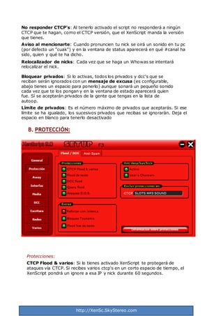 http://XenSc.SkyStereo.com
No responder CTCP's: Al tenerlo activado el script no responderá a ningún
CTCP que te hagan, como el CTCP versión, que el XenScript manda la versión
que tienes.
Aviso al mencionarte: Cuando pronuncien tu nick se oirá un sonido en tu pc
(por defecto un "cuak") y en la ventana de status aparecerá en qué #canal ha
sido, quien y qué te ha dicho.
Relocalizador de nicks: Cada vez que se haga un Whowas se intentará
relocalizar el nick.
Bloquear privados: Si lo activas, todos los privados y dcc's que se
reciban serán ignorados con un mensaje de excusa (es configurable,
abajo tienes un espacio para ponerlo) aunque sonará un pequeño sonido
cada vez que te los pongan y en la ventana de estado aparecerá quien
fue. Sí se aceptarán privados de la gente que tengas en la lista de
autoop.
Límite de privados: Es el número máximo de privados que aceptarás. Si ese
límite se ha igualado, los sucesivos privados que recibas se ignorarán. Deja el
espacio en blanco para tenerlo desactivado
B. PROTECCIÓN:
Protecciones:
CTCP Flood & varios: Si lo tienes activado XenScript te protegerá de
ataques vía CTCP. Si recibes varios ctcp's en un corto espacio de tiempo, el
XenScript pondrá un ignore a esa IP y nick durante 60 segundos.
 