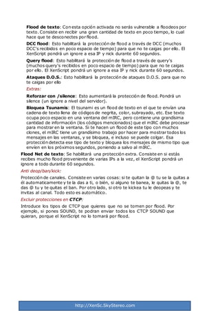 http://XenSc.SkyStereo.com
Flood de texto: Con esta opción activada no serás vulnerable a floodeos por
texto. Consiste en recibir una gran cantidad de texto en poco tiempo, lo cual
hace que te desconectes por flood.
DCC flood: Esto habilitará la protección de flood a través de DCC (muchos
DCC's recibidos en poco espacio de tiempo) para que no te caigas por ello. El
XenScript pondrá un ignore a esa IP y nick durante 60 segundos.
Query flood: Esto habilitará la protección de flood a través de query's
(muchos query's recibidos en poco espacio de tiempo) para que no te caigas
por ello. El XenScript pondrá un ignore a esa IP y nick durante 60 segundos.
Ataques D.O.S.: Esto habilitará la protección de ataques D.O.S. para que no
te caigas por ello
Extras:
Reforzar con /silence: Esto aumentará la protección de flood. Pondrá un
silence (un ignore a nivel del servidor).
Bloquea Tsunamis: El tsunami es un flood de texto en el que te envían una
cadena de texto llena de códigos de negrita, color, subrayado, etc. Ese texto
ocupa poco espacio en una ventana del mIRC, pero contiene una grandísima
cantidad de información (los códigos mencionados) que el mIRC debe procesar
para mostrar en la ventana. Si te hacen un flood de este tipo con muchos
clones, el mIRC tiene un grandísimo trabajo por hacer para mostrar todos los
mensajes en las ventanas, y se bloquea, e incluso se puede colgar. Esa
protección detecta ese tipo de texto y bloquea los mensajes de mismo tipo que
envíen en los próximos segundos, poniendo a salvo al mIRC.
Flood Net de texto: Se habilitará una protección extra. Consiste en si estás
recibes mucho flood proveniente de varias IPs a la vez, el XenScript pondrá un
ignore a todo durante 60 segundos.
Anti deop/ban/kick:
Protección de canales. Consiste en varias cosas: si te quitan la @ tu se la quitas a
él automaticamente y te la das a ti, o bién, si alguno te banea, le quitas la @, te
das @ tu y te quitas el ban. Por otro lado, si otro te kickea tu le deopeas y te
invitas al canal. Todo esto es automático.
Excluir protecciones en CTCP:
Introduce los tipos de CTCP que quieres que no se tomen por flood. Por
ejemplo, si pones SOUND, te podran enviar todos los CTCP SOUND que
quieran, porque el XenScript no lo tomará por flood.
 
