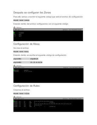 Después se configuran las Zonas
Para ello vamos a escribir el siguiente código que será el archivo de configuración:
#sudo nano zones
Estando dentro del archivo configuramos con el siguiente código:
Configuración de Masq
Se crea el archivo:
#sudo nano masq
Estando dentro se escribe el siguiente código de configuración:
wlp2s0b1 enpo0s25
wlp2s0b1 15.15.0.0/24
Configuración de Rules
Creamos el archivo:
#sudo nano rules
 