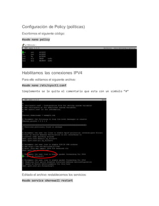Configuración de Policy (políticas)
Escribimos el siguiente código:
#sudo nano policy
Habilitamos las conexiones IPV4
Para ello editamos el siguiente archivo:
#sudo nano /etc/sysctl.conf
Simplemente se le quita el comentario que esta con un símbolo “#”
Editado el archivo restablecemos los servicios:
#sudo service shorewall restart
 