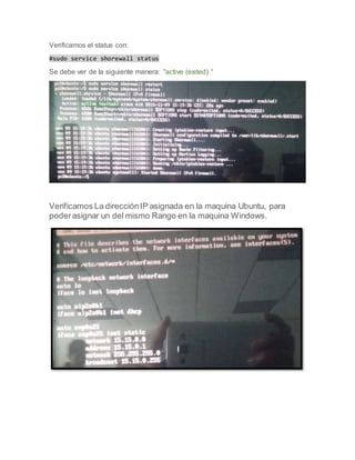 Verificamos el status con:
#sudo service shorewall status
Se debe ver de la siguiente manera: “active (exited) “
Verificamos La direcciónIP asignada en la maquina Ubuntu, para
poderasignar un del mismo Rango en la maquina Windows.
 