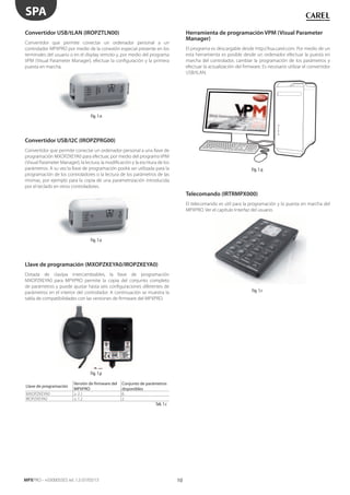 10
SPA
MPXPRO - +0300055ES rel. 1.3 07/03/13
Convertidor USB/tLAN (IROPZTLN00)
Convertidor que permite conectar un ordenador personal a un
controlador MPXPRO por medio de la conexión especial presente en los
terminales del usuario o en el display remoto y, por medio del programa
VPM (Visual Parameter Manager), efectuar la configuración y la primera
puesta en marcha.
Fig. 1.n
Convertidor USB/I2C (IROPZPRG00)
Convertidor que permite conectar un ordenador personal a una llave de
programación MXOPZKEYA0 para efectuar, por medio del programa VPM
(Visual Parameter Manager), la lectura, la modificación y la escritura de los
parámetros. A su vez la llave de programación podrá ser utilizada para la
programación de los controladores o la lectura de los parámetros de las
mismas, por ejemplo para la copia de una parametrización introducida
por el teclado en otros controladores.
Fig. 1.o
Llave de programación (MXOPZKEYA0/IROPZKEYA0)
Dotada de clavijas intercambiables, la llave de programación
MXOPZKEYA0 para MPXPRO permite la copia del conjunto completo
de parámetros y puede ajustar hasta seis configuraciones diferentes de
parámetros en el interior del controlador. A continuación se muestra la
tabla de compatibilidades con las versiones de firmware del MPXPRO.
Fig. 1.p
Llave de programación
Versión de firmware del
MPXPRO
Conjunto de parámetros
disponibles
MXOPZKEYA0 ≥ 2.1 6
IROPZKEYA0 ≤ 1.2 2
Tab. 1.c
Herramienta de programación VPM (Visual Parameter
Manager)
El programa es descargable desde http://ksa.carel.com. Por medio de un
esta herramienta es posible desde un ordenador efectuar la puesta en
marcha del controlador, cambiar la programación de los parámetros y
efectuar la actualización del firmware. Es necesario utilizar el convertidor
USB/tLAN.
Fig. 1.q
Telecomando (IRTRMPX000)
El telecomando es útil para la programación y la puesta en marcha del
MPXPRO. Ver el capítulo Interfaz del usuario.
Fig. 1.r
 