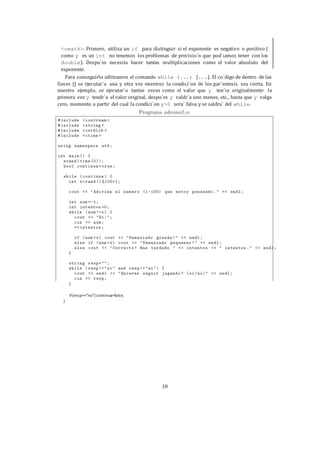 10
<cmath>. Primero, utiliza un if para distinguir si el exponente es negativo o positivo (
como y es un int no tenemos los problemas de precisio´n que pod´ıamos tener con los
double). Despu´es necesita hacer tantas multiplicaciones como el valor absoluto del
exponente.
Para conseguirlo utlitzamos el comando while (...) {...}. El co´digo de dentro de las
llaves {} se ejecutar´a una y otra vez mientras la condici´on de los par´entesis sea cierta. En
nuestro ejemplo, se ejecutar´a tantas veces como el valor que y ten´ıa originalmente: la
primera vez y tendr´a el valor original, despu´es y valdr´a uno menos, etc., hasta que y valga
cero, momento a partir del cual la condici´on y>0 sera´ falsa y se saldra´ del while.
}
if (resp=="no") continua=false;
}
 