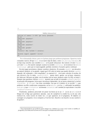 11
comandos nuevos. El tipo bool es un nuevo tipo de datos, como int, string o double. Es
un tipo muy sencillo: una variable bool so´lo puede almacenar dos valores: el valor false
y el valor true. En nuestro ejemplo usamos la variable continua en la instrucci´on while
(continua) para que se vayan jugando partidas mientras el usuario quiera continuar.
En este juego necesitamos obtener nombres aleatorios. El comando rand() nos devuelve
un natural aleatorio m´as grande o igual que 0. El valor m´aximo que puede devolver rand()
depende del ordenador y del compilador3. La operacio´n% sirve para calcular el residuo de
una divisio´n. Por lo tanto, rand()%100+1 quiere decir: genera un nu´mero aleatorio;
div´ıdelo por 100 pero qu´edate con el residuo (un nu´mero aleatorio entre 0 y 99); su´male 1.
Siempre que queramos utilizar rand() tenemos que an˜adir el comando srand(time(0))
al principio del programa (sirve para inicializar el generador de nu´meros aleatorios) y incluir
<cstdlib> y <ctime>. Las otras novedades son que el s´ımbolo =6 se escribe !=, que
podemos escribir condiciones compuestas en los while y en los if, utilizando las palabras
and y or, y que ++intentos incrementa intentos en 1 unidad (es equivalente a escribir
intents=intents+1).
Finalmente, podemos prescindir de poner las llaves {} en un if (o en un while) si el
bloque de co´digo que queremos ejecutar, caso de cumplirse la condici´on, es de una sola
instrucci´on, como ocurre en todos los ifs que aparecen en el programa. El objetivo es
conseguir un programa m´as compacto y f´acil de leer. Hacerlo o no hacerlo es una cuestio´n
de gustos2.
2 Hay programadores que prefieren poner siempre los s´ımbolos {}, ya que si ma´s tarde se modifica el
programay sean˜aden instrucciones en el if, uno podr´ıaolvidarsedeincluir los {}.
 