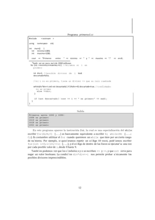 12
for (int i=minimo;i<=maximo;++i) { //miramos si i es
primero
int div=2; //posible divisor de i bool
descartado=false;
//si i no es primero, tiene un divisor <= que su raiz cuadrada
while(div*div<=i and not descartado) { if (i%div==0) descartado=true; //confirmado:
no es primer
escribir for(A;B;C) {...} es basicamente equivalente a escribir A; while(B) {...;
C;}. Es costumbre utilitzar el for cuando queremos un while que itere por un cierto rango
de nu´meros. Por ejemplo, si quisi´eramos repetir un co´digo 10 veces, podr´ıemos escribir
for(int i=0;i<10;++i) {...}, y el co´digo de dentro de las llaves se ejecutar´ıa una vez
por cada posible valor de i, desde 0 hasta 9.
Tambi´en podemos ver que los s´ımbolos ≤ y ≥ se escriben <= y >=, y que not sirve para
negar un valor booleano. La condici´on div*div<=i nos permite probar u´nicamente los
posibles divisores imprescindibles.
Programa primeros1.cc
#include <iostream >
using namespace std;
{int main()
int minimo=1000;
int maximo=1030;
<< "Primeros entre " << minimo << " y " << maximo << ":" << encout dl;
3
Suele ser un poco ma´sde 2000 millones.
 