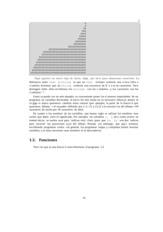 14
diferencia entre char y string es que un char siempre contiene una u´nica letra o
s´ımbolo, mientras que un string contiene una secuencia de 0, 1 o m´as caracteres. Para
distinguir entre ellos escribimos los strings con los s´ımbolos , y los caracteres con los
s´ımbolos ’’.
Como se puede ver en este ejemplo, es conveniente poner los n´umeros importantes de un
programa en variables declaradas al inicio. De este modo no es necesario rebuscar dentro el
co´gigo si nunca queremos cambiar estos valores (por ejemplo, la parte de la funcio´n que
queremos dibujar —el recuadro definido por (−1,−1) y (1,1), o la resoluci´on del dibujo—40
caracteres de ancho por 20 caracteres de alto).
En cuanto a los nombres de las variables, una buena regla es utilizar los nombres mas
cortos que dejen claro el significado. Por ejemplo, las variables i, j, tal y como ocurre en
matem´aticas, se suelen usar para ´ındices; esta´ claro, pues, que ix, iy son dos ´ındices
para recorrer las posiciones (x,y) del dibujo. Pensad, sin embargo, que aqu´ı estamos
escribiendo programas cortos –en general, los programas largos y complejos tienen muchas
variables, y se hace necesario usar nombres m´as descriptivos.
1.3. Funciones
Para ver que es una funcio´n reescribiremos el programa 1.2.
 