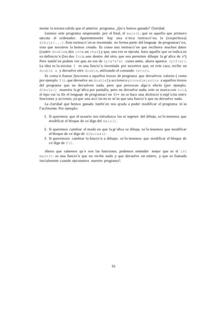 16
mente la misma salida que el anterior programa. ¿Qu´e hemos ganado? Claridad.
Leemos este programa empezando por el final, el main(), que es aquello que primero
ejecuta el ordenador. Aparentemente hay una u´nica instrucci´on, la (sospechosa)
dibuja(...). Esta instrucci´on es inventada: no forma parte del lenguaje de programaci´on,
sino que nosotros la hemos creado. Es como una instrucci´on que recibiera muchos datos
(cuatro doubles, dos ints, un char) y que, una vez se ejecute, hara aquello que se indica en
su definicio´n (los dos fors, uno dentro del otro, que nos permiten dibujar la gr´afica de x3).
Pero tambi´en podem ver que, en vez de (y>x*x*x) como antes, ahora aparece (y>f(x)).
La idea es la misma: f es una funcio´n inventada por nosotros que, en este caso, recibe un
double x y devuelve otro double, utilizando el comando return.
Es comu´n llamar funciones a aquellos trozos de programa que devuelven valores ( como
por ejemplo f(), que devuelve un double) y acciones o procedimientos a aquellos trozos
del programa que no devuelven nada, pero que provocan algu´n efecto (por ejemplo,
dibuja() muestra la gr´afica por pantalla, pero no devuelve nada; esto se marca con void,
el tipo vac´ıo. En el lenguaje de programaci´on C++ no se hace una distincio´n expl´ıcita entre
funciones y acciones, ya que una acci´on no es m´as que una funcio´n que no devuelve nada.
La claridad que hemos ganado tambi´en nos ayuda a poder modificar el programa m´as
f´acilmente. Por ejemplo:
1. Si queremos que el usuario nos introduzca los m´argenes del dibujo, so´lo tenemos que
modificar el bloque de co´digo del main().
2. Si queremos cambiar el modo en que la gr´afica se dibuja, so´lo tenemos que modificar
el bloque de co´digo de dibuixa().
3. Si queremoos cambiar la funcio´n a dibujar, so´lo tenemos que modificar el bloque de
co´digo de f().
Ahora que sabemos qu´e son las funciones, podemos entender mejor que es el int
main(): es una funcio´n que no recibe nada y que devuelve un entero, y que es llamada
inicialmente cuando ejecutamos nuestro programa5.
 