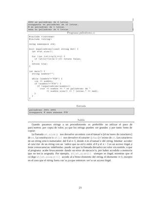 21
Cuando pasamos strings a un procedimiento es preferible no utilizar el paso de
para´metros por copia de valor, ya que los strings pueden ser grandes y por tanto lento de
copiar.
La llamada st.size() nos devuelve un entero con el taman˜o (el nu´mero de caracteres)
de st. La construccio´n st[i] nos devuelve el caracter (char) i-´esimo de st. Los caracteres
de un string esta´n numerados del 0 al n−1, donde n es el taman˜o del string. Intentar acceder
al cara´cter de un string con un ´ındice que no est´e entre el 0 y el n − 1 es un acceso ilegal, y
tiene consecuencias indefinidas: puede ser que la llamada devuelva un valor sinsentido, o que
el programa acabe bruscamente dando un error de ejecucio´n, por haber accedido a memoria
que no ten´ıa asignada. Por ejemplo, st[st.size()] siempre es ilegal, mientras que el
co´digo st[st.size()-1] accede al u´ltimo elemento del string, el ekemento n−1, excepto
en el caso que el string fuera vac´ıo, ya que entonces ser´ıa un acceso ilegal.
 