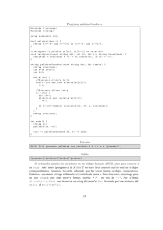 23
un char esta´ entre (pongamos) la ’A’ y la ’Z’ no hace falta conocer cua´les son los co´digos
correspondientes, tenemos bastante sabiendo que las letras tienen co´digos consecutivos.
Podemos concatenar strings utilizando el s´ımbolo de suma +. Esto funciona con strings pero
no con chars: por este motivo hemos escrito "[" en vez de ’[’. Por u´ltimo,
st.substr(i,len) nos devuelve un string de taman˜o len formado por los carateres del
st[i] al st[i+len-1].
 