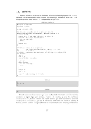 24
1.5. Vectores
A menudo se tiene la necesidad de almacenar muchos datos en un programa. Un vector
de taman˜o n es una secuencia de n variables del mismo tipo, numeradas del 0 al n − 1. Un
string es, en cierto modo, un vector con variables de tipo char.
asociados a algu´n tipo, por ejemplo, vectores de doubles, y esto lo escribimos
vector<double>. Cuando creamos un vector tenemos que decir su taman˜o, como en
vector<double>coefs(n), ya que de otro modo tendr´ıamos un vector de taman˜o 0.
Cuando pasemos vectores a un procedimiento es conveniente hacerlo siempre por referencia
 