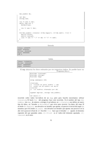 31
recorrido sobre todos los´ındices de un map, pero para hacerlo necesitamos utilizar
iterators. El bucle for del programa hace este recorrido. Si al nombre del tipo dni
nombre (un map de enteros a strings), le an˜adimos un ::iterator, nos define un nuevo
tipo de datos, un “iterador a dninombre”, que sirve para recorrer los datos del map. El
m´etodo dn.begin() nos devuelve un iterador que apunta a laposicio´ninicial del mapa dn,
mientras que el m´etodo dn.end() nos devuelve un iterador que apunta una posicio´n m´as
alla´ de la posicio´n final de dn7. Escribir ++it hace que el iterador it apunte al elemento
siguiente del que apuntaba antes; it->first es el ´ındice del elemento apuntado, it-
>second es el valor.
 