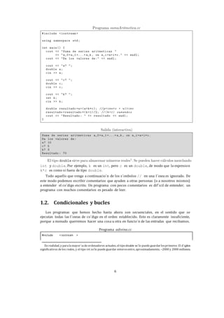 6
int y double. Por ejemplo, k es un int, pero c es un double, de modo que la expresion
k*c es como si fuera de tipo double.
Todo aquello que venga a continuacio´n de los s´ımbolos // en una l´ınea es ignorado. De
este modo podemos escribir comentarios que ayuden a otras personas (o a nosotros mismos)
a entender el co´digo escrito. Un programa con pocos comentarios es dif´ıcil de entender; un
programa con muchos comentarios es pesado de leer.
1.2. Condicionales y bucles
Los programas que hemos hecho hasta ahora son secuenciales, en el sentido que se
ejecutan todas las l´ıneas de co´digo en el orden establecido. Esto es claramente insuficiente,
porque a menudo querremos hacer una cosa u otra en funcio´n de las entradas que recibamos.
Programa adivina.cc
En realidad, y paralamayor´ıadeordenadores actuales, el tipodouble so´lo puedeguardarlosprimeros 15 d´ıgitos
significativos delos reales, y el tipo int so´lo puedeguardar enterosentre, aproximadamente, −2000 y 2000 millones.
#include <iostream >
 