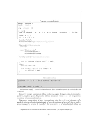8
double disc=b*b-4*a*c;
double epsilon=1e-10; //epsilon: numero muy pequenno
if (disc>epsilon) { //discriminante
positivo
cout <<"Soluciones reales: "
<< (-b+sqrt(disc))/(2*a) <<","
<< (-b-sqrt(disc))/(2*a) <<endl;
}
else if(disc<-epsilon) { //discriminante negativo
<cmath>.
En nuestro ejemplo necesitamos utilizar condicionales para distinguir entre discriminantes
positivos, negativos y cero. Es pr´actica habitual encadenar varios else if si queremos
considerar m´as de dos alternativas.
Hay que ser muy prudente al hacer comparaciones entre dos double: el ordenador so´lo
guarda la primeras cifras decimales de cada nu´mero, de modo que al hacer ca´lculos se pueden
producir pequen˜os errores de redondeo1. Por este motivo es pr´actica habitual utilizar un
1 Es parecido alo que ocurreen las calculadoras cuando seescribe1/3 y luego semultiplicapor3.
Programa segundoGrado.cc
#include <iostream >
>#include <cmath
std;namespaceusing
{main()int
cout "Introduce ’a’, ’b’ i ’c’ de la ecuacion ’ax^2+bx+c=0<< ’." << endl;
double a, b, c;
>> a >> b >> c;cin
 