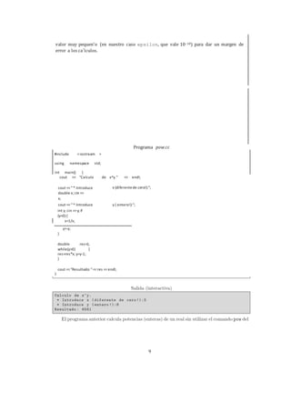 9
valor muy pequen˜o (en nuestro caso epsilon, que vale 10−10) para dar un margen de
error a los ca´lculos.
cout <<"* Introduce
double x; cin >>
x;
x (diferentede cero!):";
cout <<"* Introduce y ( entero!):";
int y; cin >>y; if
(y<0) {
y=-y;
}
double res=1;
while(y>0) {
res=res*x; y=y-1;
}
cout <<"Resultado: "<<res <<endl;
Programa pow.cc
iostream >#include <
using namespace std;
int main() {
cout << "Calculo de x^y." << endl;
x=1/x;
 