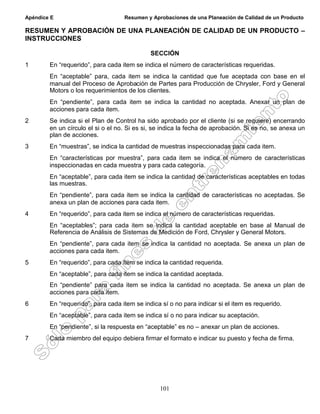 Apéndice E Resumen y Aprobaciones de una Planeación de Calidad de un Producto
101
RESUMEN Y APROBACIÓN DE UNA PLANEACIÓN DE CALIDAD DE UN PRODUCTO –
INSTRUCCIONES
SECCIÓN
1 En “requerido”, para cada item se indica el número de características requeridas.
En “aceptable” para, cada item se indica la cantidad que fue aceptada con base en el
manual del Proceso de Aprobación de Partes para Producción de Chrysler, Ford y General
Motors o los requerimientos de los clientes.
En “pendiente”, para cada item se indica la cantidad no aceptada. Anexar un plan de
acciones para cada item.
2 Se indica si el Plan de Control ha sido aprobado por el cliente (si se requiere) encerrando
en un círculo el si o el no. Si es si, se indica la fecha de aprobación. Si es no, se anexa un
plan de acciones.
3 En “muestras”, se indica la cantidad de muestras inspeccionadas para cada item.
En “características por muestra”, para cada item se indica el número de características
inspeccionadas en cada muestra y para cada categoría.
En “aceptable”, para cada item se indica la cantidad de características aceptables en todas
las muestras.
En “pendiente”, para cada item se indica la cantidad de características no aceptadas. Se
anexa un plan de acciones para cada item.
4 En “requerido”, para cada item se indica el número de características requeridas.
En “aceptables”; para cada item se indica la cantidad aceptable en base al Manual de
Referencia de Análisis de Sistemas de Medición de Ford, Chrysler y General Motors.
En “pendiente”, para cada item se indica la cantidad no aceptada. Se anexa un plan de
acciones para cada item.
5 En “requerido”, para cada item se indica la cantidad requerida.
En “aceptable”, para cada item se indica la cantidad aceptada.
En “pendiente” para cada item se indica la cantidad no aceptada. Se anexa un plan de
acciones para cada item.
6 En “requerido”, para cada item se indica sí o no para indicar si el item es requerido.
En “aceptable”, para cada item se indica sí o no para indicar su aceptación.
En “pendiente”, si la respuesta en “aceptable” es no – anexar un plan de acciones.
7 Cada miembro del equipo debiera firmar el formato e indicar su puesto y fecha de firma.
 