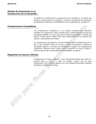 Apéndice B Técnicas Analíticas
89
Análisis de Variaciones en la
Construcción de un Ensamble
Un análisis de variación para la construcción de un ensamble es un análisis que
simula la construcción de un ensamble y examina la acumulación de tolerancias,
los parámetros estadísticos, la sensibilidad y una investigación tipo “qué pasa si”.
Comparaciones Competitivas
Las Comparaciones Competitivas es un enfoque sistemático para identificar
estándares de comparación. Ofrece entradas para el establecimiento de metas del
desempeño medibles, así como ideas para el diseño del producto y el diseño del
proceso. Puede ofrecer también ideas para mejoramiento de los procesos del
negocio y procedimientos de trabajo.
Las comparaciones de productos y procesos debieran incluir la identificación de lo
que es clase mundial o mejor en su clase, en base a investigación y medidas de
desempeño objetivas y en cómo este desempeño es logrado. Las comparaciones
competitivas debieran ofrecer fuentes para el desarrollo de nuevos diseños y
procesos que excedan las capacidades de las compañías a comparar.
Diagramas de Causas y Efectos
El Diagrama de “Causas y Efectos” es una herramienta analítica para indicar la
relación entre un “efecto” y todas las posibles “causas” que los están
influenciando. Este es referido algunas veces como diagrama de pescado, diagrama
de Ishikawa ó diagrama de espinas.
 
