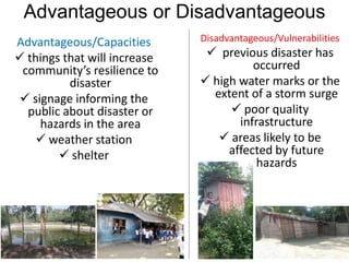 Advantageous or Disadvantageous
Advantageous/Capacities
 things that will increase
community’s resilience to
disaster
 signage informing the
public about disaster or
hazards in the area
 weather station
 shelter
Disadvantageous/Vulnerabilities
 previous disaster has
occurred
 high water marks or the
extent of a storm surge
 poor quality
infrastructure
 areas likely to be
affected by future
hazards
 