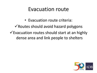 Evacuation route
• Evacuation route criteria:
Routes should avoid hazard polygons
Evacuation routes should start at an highly
dense area and link people to shelters
 
