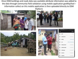 Once OSM buildings and roads data was available attribute information was added to
the data through community field validation using mobile application geoMapTool –
information collect on this mobile application is then uploaded directly to OSM
Platform
 