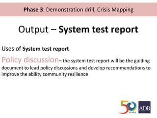 Output – System test report
Uses of System test report
Policy discussion– the system test report will be the guiding
document to lead policy discussions and develop recommendations to
improve the ability community resilience
Phase 3: Demonstration drill; Crisis Mapping
 