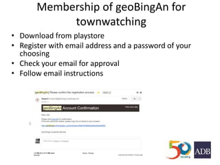 Membership of geoBingAn for
townwatching
• Download from playstore
• Register with email address and a password of your
choosing
• Check your email for approval
• Follow email instructions
 