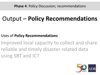 Output – Policy Recommendations
Uses of Policy Recommendations
Improved local capacity to collect and share
reliable and timely disaster related data
using SBT and ICT
Phase 2: Community-based mapping of hazards, risks,
buildings and evacuation routes
Phase 4: Policy Discussion; recommendations
 