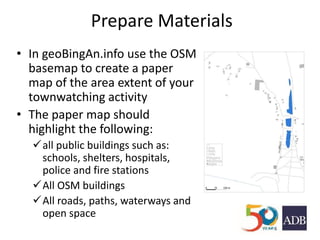 Prepare Materials
• In geoBingAn.info use the OSM
basemap to create a paper
map of the area extent of your
townwatching activity
• The paper map should
highlight the following:
all public buildings such as:
schools, shelters, hospitals,
police and fire stations
All OSM buildings
All roads, paths, waterways and
open space
 