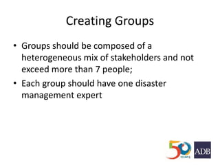 Creating Groups
• Groups should be composed of a
heterogeneous mix of stakeholders and not
exceed more than 7 people;
• Each group should have one disaster
management expert
 