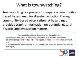 What is townwatching?
Townwatching is a process to prepare a community-
based hazard map for disaster reduction through
community-based observation. A hazard map
provides graphic information on potential natural
hazards and evacuation matters.
Community based hazard mapping has 3 key objectives:
a) involve local residents in developing the hazard map for their community
b) reflect the opinions of local residents in policies made by their local government,
and
c) foster common understanding of risks among local residents, government officials
and experts
 