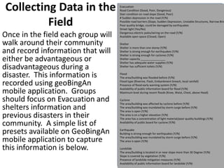 Collecting Data in the
Field
Once in the field each group will
walk around their community
and record information that will
either be advantageous or
disadvantageous during a
disaster. This information is
recorded using geoBingAn
mobile application. Groups
should focus on Evacuation and
shelters information and
previous disasters in their
community. A simple list of
presets available on GeoBingAn
mobile application to capture
this information is below.
Evacuation
Road Condition (Good, Poor, Dangerous)
Stair condition on road slope (Good, Poor)
# Sudden depression in the road (Y/N)
Possible road barriers (Slope, Sudden Depression, Unstable Structures, Narrow Brid
Poor quality bridge, could be damaged by earthquakes
Street light (Yes/No)
Dangerous electric poles/wiring on the road (Y/N)
Available open space (Closed, Open)
Shelter
Shelter is more than one storey (Y/N)
Shelter is strong enough for earthquakes (Y/N)
Shelter is strong enough for cyclones (Y/N)
Shelter capacity ________________
Shelter has adequate water supplies (Y/N)
Shelter has sufficient toilets (Y/N)
Flood
The area/building was flooded before (Y/N)
Flood type (Riverine, Flash, Embankment breach, local rainfall)
Presence of flood early warning system (Y/N)
Availability of public information board for flood (Y/N)
Maximum level during recent floods (Knee, Waist, Chest, above Head)
Cyclone
The area/building was affected by cyclone before (Y/N)
The area/building was inundated by storm surge before (Y/N)
The area is open (Y/N)
The area is on a higher elevation (Y/N)
The area has a concentration of light material/poor quality buildings (Y/N)
Availability of public board for cyclone (Y/N)
Earthquake
Building is strong enough for earthquakes (Y/N)
The area/building was inundated by storm surge before (Y/N)
The area is open (Y/N)
Landslide
The area/building is located in or near slope more than 30 Degree (Y/N)
Slope is covered by vegetation (Y/N)
Presence of landslide mitigation measures (Y/N)
Availability of public information board for landslide (Y/N)
 
